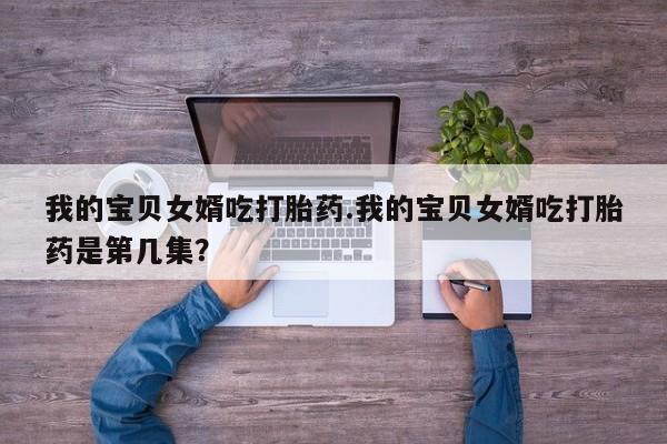 打胎药私人店微信我的宝贝女婿吃打胎药.我的宝贝女婿吃打胎药是第几集？