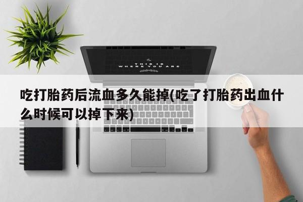 打胎药私人店微信吃打胎药后流血多久能掉(吃了打胎药出血什么时候可以掉下来)
