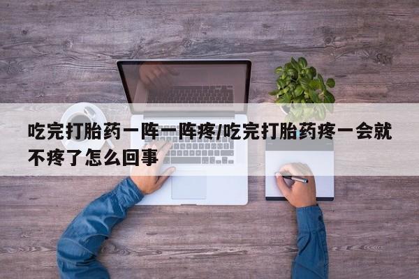 打胎药私人店微信吃完打胎药一阵一阵疼/吃完打胎药疼一会就不疼了怎么回事