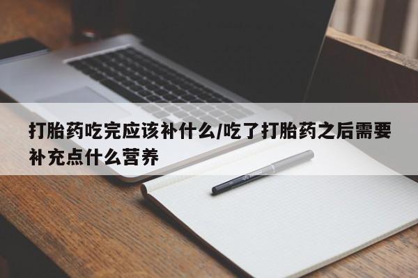 打胎药私人店微信打胎药吃完应该补什么/吃了打胎药之后需要补充点什么营养