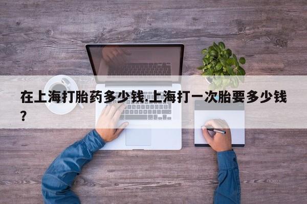 打胎药私人店微信在上海打胎药多少钱.上海打一次胎要多少钱？