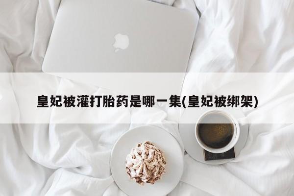 打胎药私人店微信皇妃被灌打胎药是哪一集(皇妃被绑架)