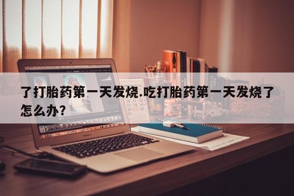 打胎药私人店微信了打胎药第一天发烧.吃打胎药第一天发烧了怎么办？