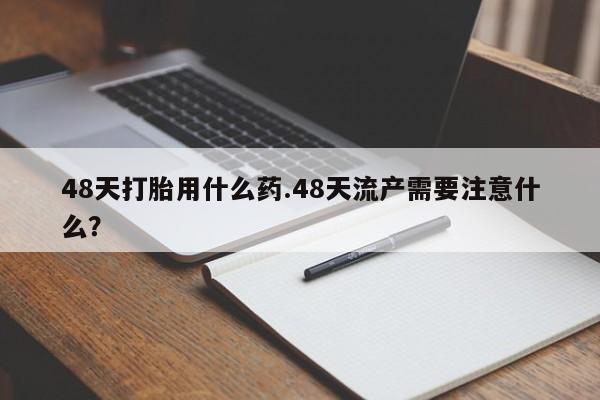 打胎药私人店微信48天打胎用什么药.48天流产需要注意什么？