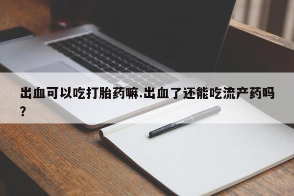 打胎药私人店微信出血可以吃打胎药嘛.出血了还能吃流产药吗？