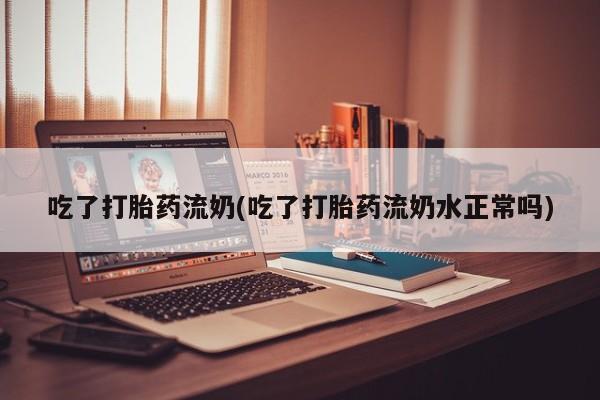 打胎药私人店微信吃了打胎药流奶(吃了打胎药流奶水正常吗)