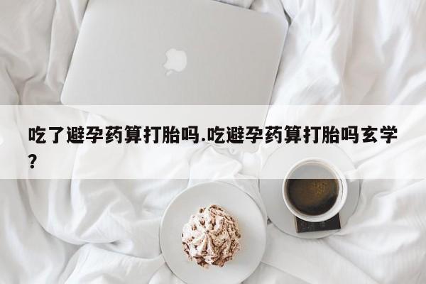 打胎药私人店微信吃了避孕药算打胎吗.吃避孕药算打胎吗玄学?