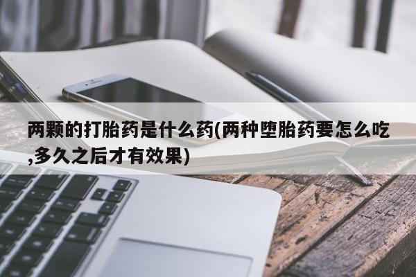 打胎药私人店微信两颗的打胎药是什么药(两种堕胎药要怎么吃,多久之后才有效果)