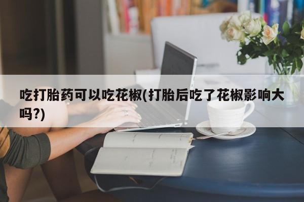 打胎药私人店微信吃打胎药可以吃花椒(打胎后吃了花椒影响大吗?)