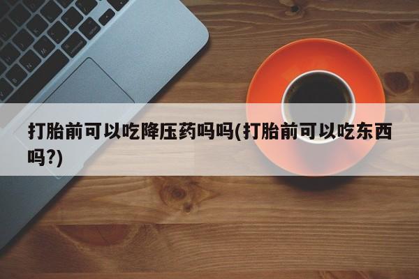 打胎药私人店微信打胎前可以吃降压药吗吗(打胎前可以吃东西吗?)