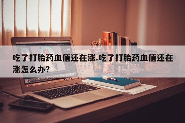 打胎药私人店微信吃了打胎药血值还在涨.吃了打胎药血值还在涨怎么办？