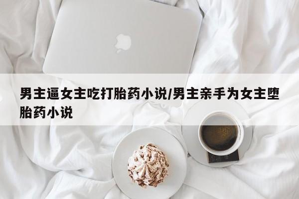 打胎药私人店微信男主逼女主吃打胎药小说/男主亲手为女主堕胎药小说