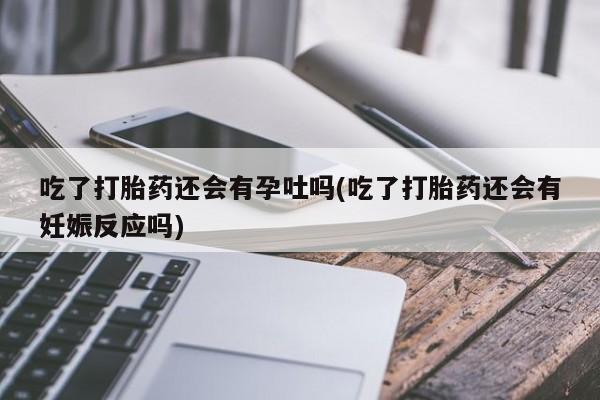 打胎药私人店微信吃了打胎药还会有孕吐吗(吃了打胎药还会有妊娠反应吗)