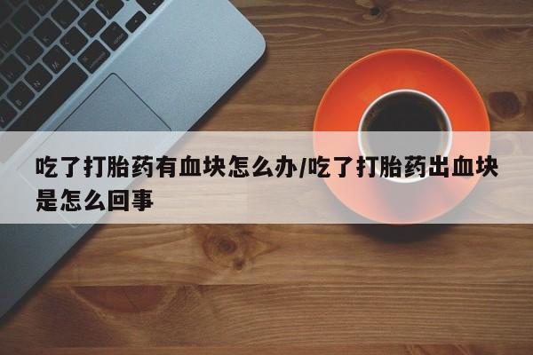打胎药私人店微信吃了打胎药有血块怎么办/吃了打胎药出血块是怎么回事