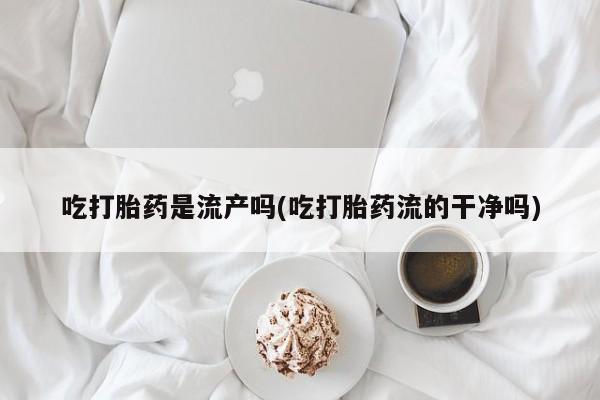 打胎药私人店微信吃打胎药是流产吗(吃打胎药流的干净吗)