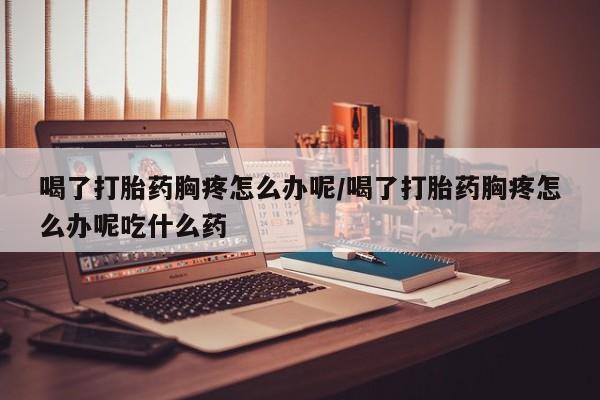 打胎药私人店微信喝了打胎药胸疼怎么办呢/喝了打胎药胸疼怎么办呢吃什么药
