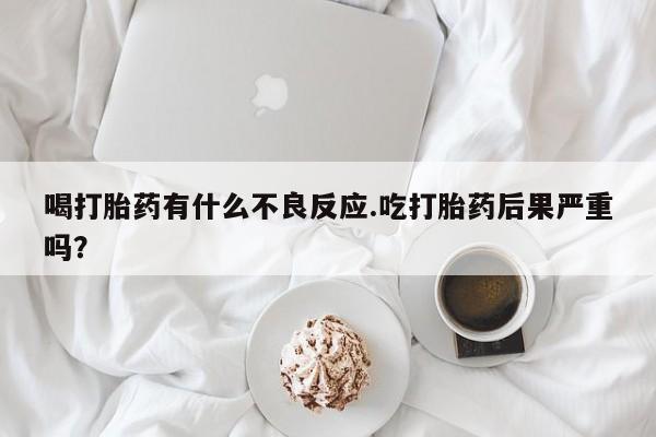 打胎药私人店微信喝打胎药有什么不良反应.吃打胎药后果严重吗？