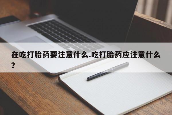 打胎药私人店微信在吃打胎药要注意什么.吃打胎药应注意什么？