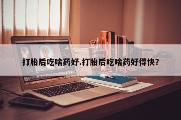 打胎药私人店微信打胎后吃啥药好.打胎后吃啥药好得快？