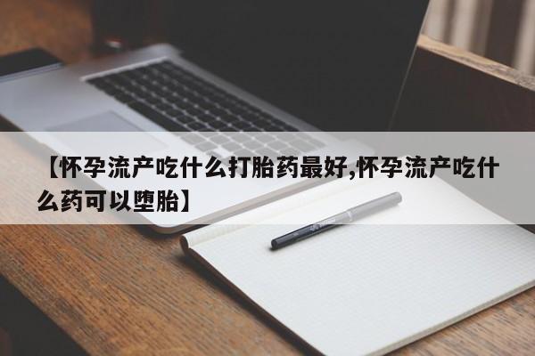 打胎药私人店微信【怀孕流产吃什么打胎药最好,怀孕流产吃什么药可以堕胎】