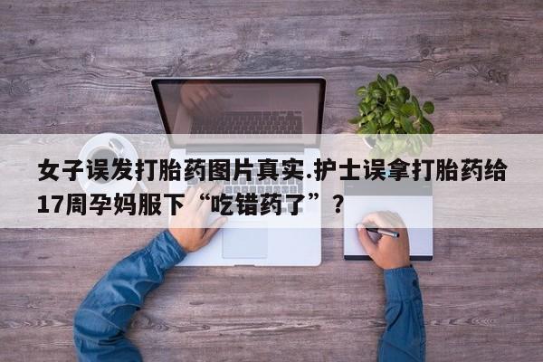 打胎药私人店微信女子误发打胎药图片真实.护士误拿打胎药给17周孕妈服下“吃错药了”？