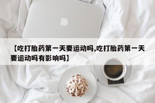 打胎药私人店微信【吃打胎药第一天要运动吗,吃打胎药第一天要运动吗有影响吗】