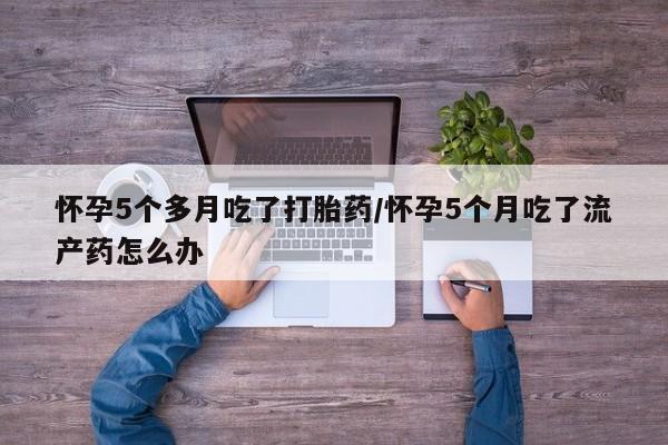 打胎药私人店微信怀孕5个多月吃了打胎药/怀孕5个月吃了流产药怎么办