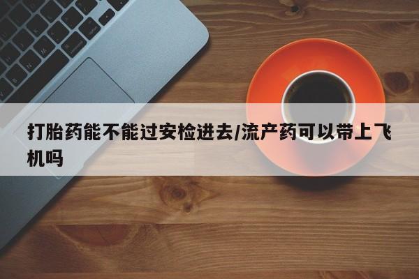 打胎药私人店微信打胎药能不能过安检进去/流产药可以带上飞机吗