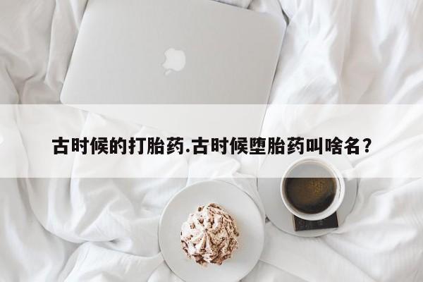 打胎药私人店微信古时候的打胎药.古时候堕胎药叫啥名？