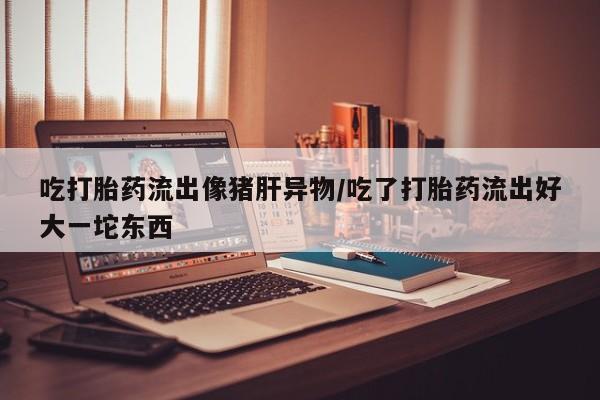 打胎药私人店微信吃打胎药流出像猪肝异物/吃了打胎药流出好大一坨东西