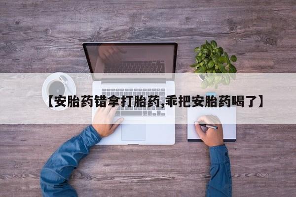 打胎药私人店微信【安胎药错拿打胎药,乖把安胎药喝了】