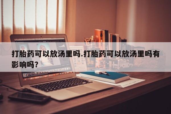 打胎药私人店微信打胎药可以放汤里吗.打胎药可以放汤里吗有影响吗？