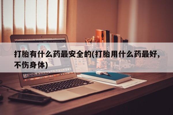 打胎药私人店微信打胎有什么药最安全的(打胎用什么药最好,不伤身体)