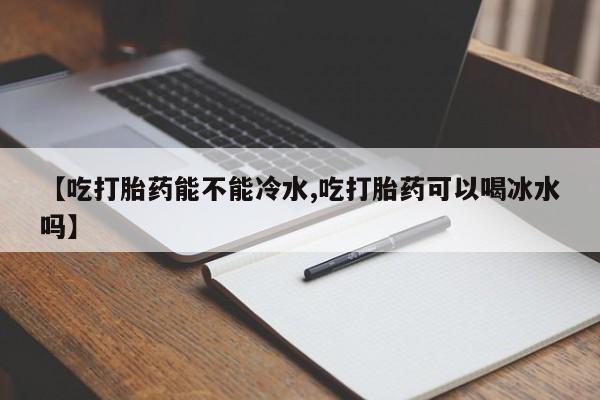 打胎药私人店微信【吃打胎药能不能冷水,吃打胎药可以喝冰水吗】
