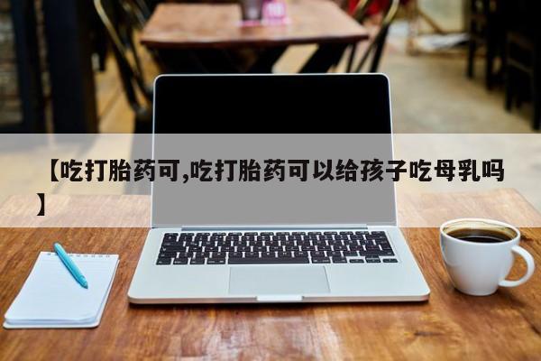 打胎药私人店微信【吃打胎药可,吃打胎药可以给孩子吃母乳吗】