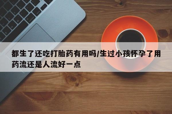 打胎药私人店微信都生了还吃打胎药有用吗/生过小孩怀孕了用药流还是人流好一点