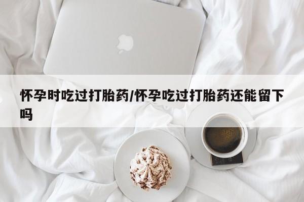 打胎药私人店微信怀孕时吃过打胎药/怀孕吃过打胎药还能留下吗