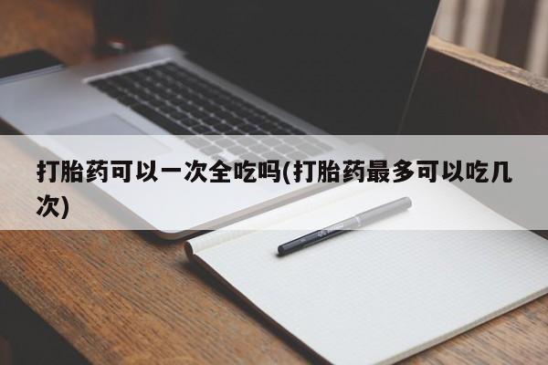 打胎药私人店微信打胎药可以一次全吃吗(打胎药最多可以吃几次)
