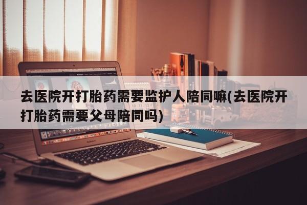 打胎药私人店微信去医院开打胎药需要监护人陪同嘛(去医院开打胎药需要父母陪同吗)