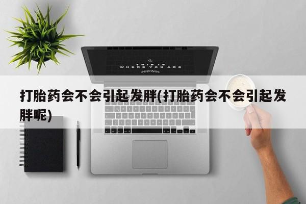 打胎药私人店微信打胎药会不会引起发胖(打胎药会不会引起发胖呢)