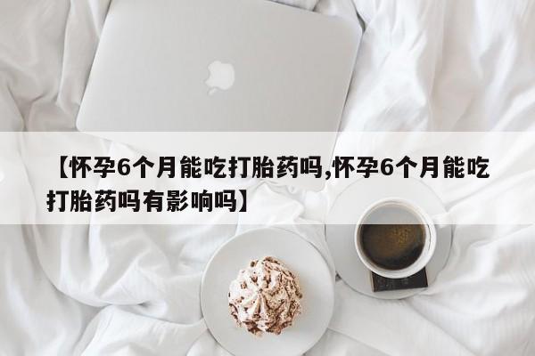打胎药私人店微信【怀孕6个月能吃打胎药吗,怀孕6个月能吃打胎药吗有影响吗】