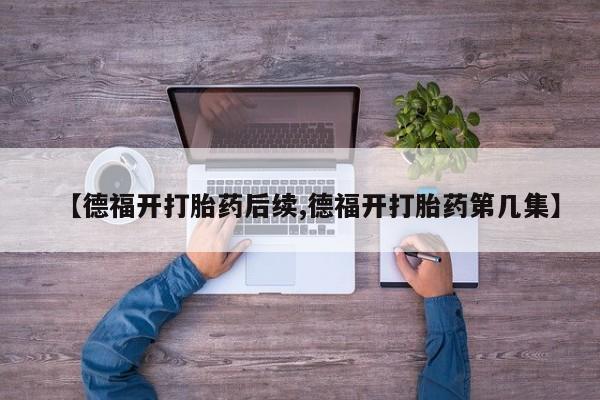 打胎药私人店微信【德福开打胎药后续,德福开打胎药第几集】
