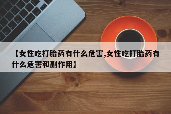 打胎药私人店微信【女性吃打胎药有什么危害,女性吃打胎药有什么危害和副作用】