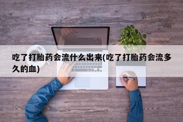 打胎药私人店微信吃了打胎药会流什么出来(吃了打胎药会流多久的血)