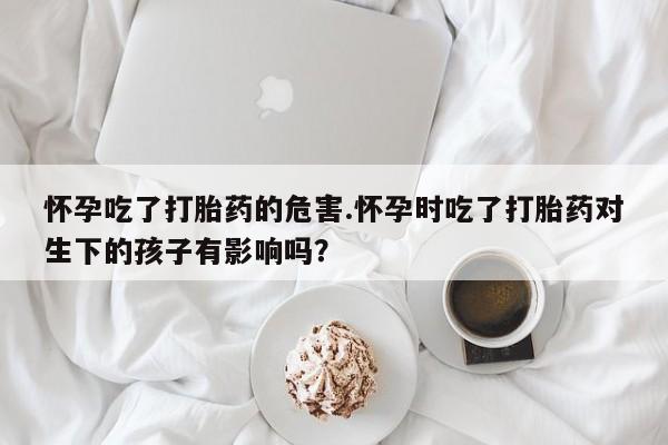 打胎药私人店微信怀孕吃了打胎药的危害.怀孕时吃了打胎药对生下的孩子有影响吗？