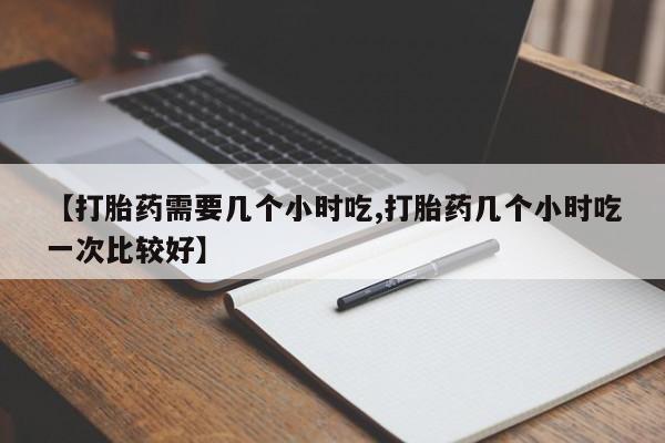 打胎药私人店微信【打胎药需要几个小时吃,打胎药几个小时吃一次比较好】