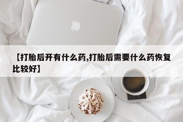 打胎药私人店微信【打胎后开有什么药,打胎后需要什么药恢复比较好】