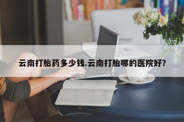 打胎药私人店微信云南打胎药多少钱.云南打胎哪的医院好？