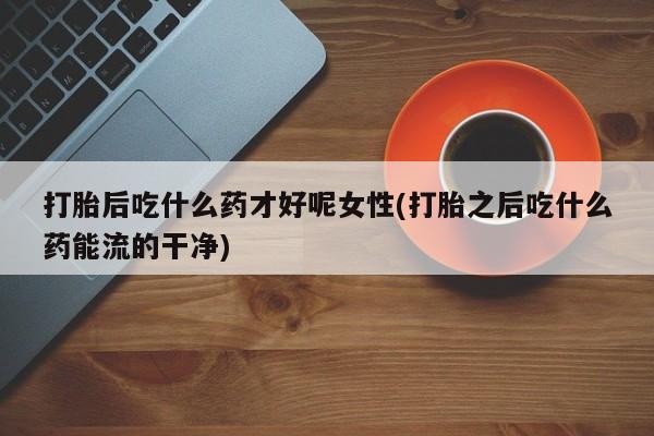 打胎药私人店微信打胎后吃什么药才好呢女性(打胎之后吃什么药能流的干净)