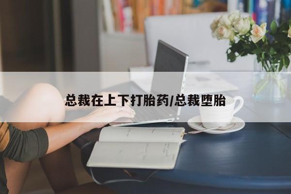 打胎药私人店微信总裁在上下打胎药/总裁堕胎